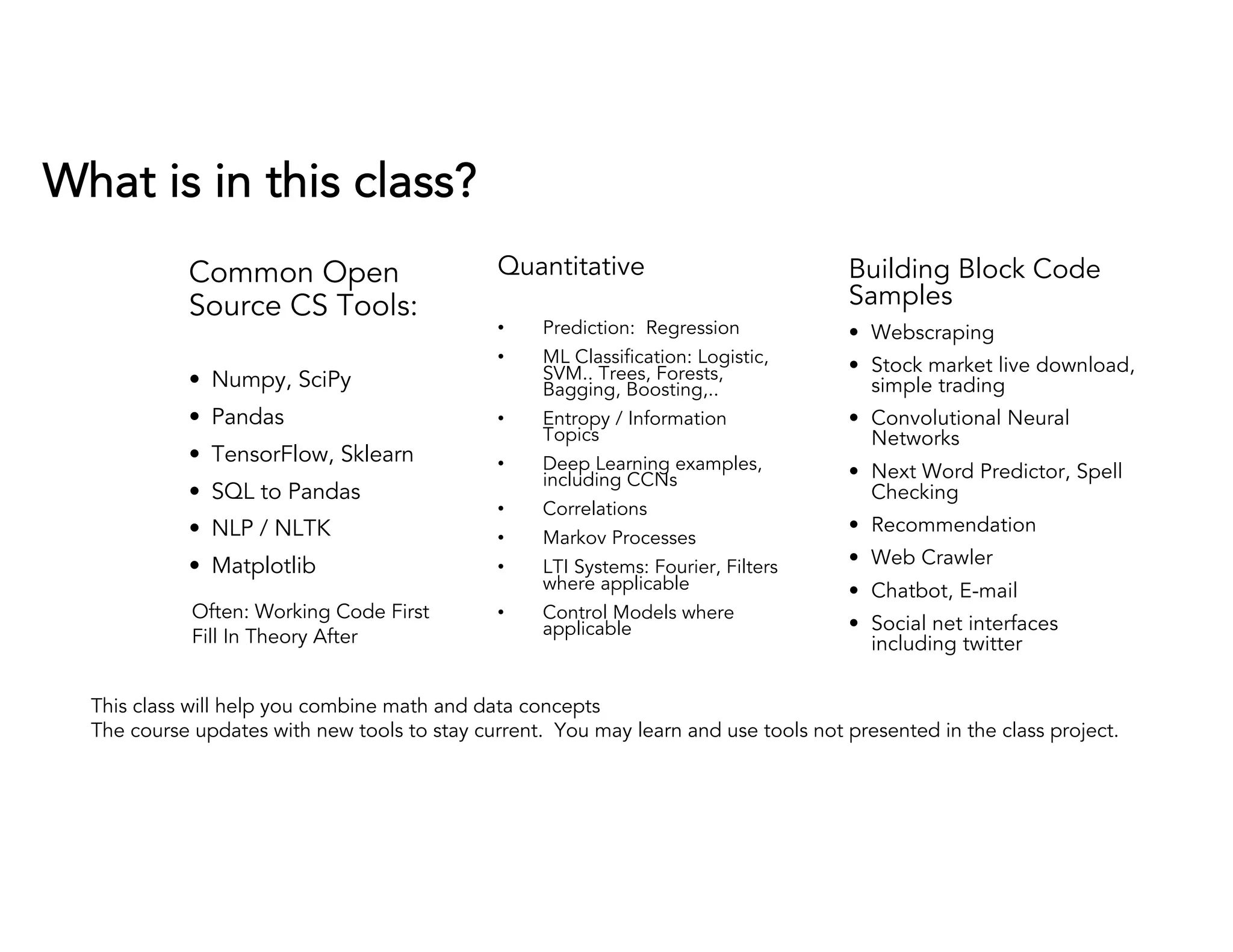 What is in this class?
Common Open
Source CS Tools:
• Numpy, SciPy
• Pandas
• TensorFlow, Sklearn
• SQL to Pandas
• NLP / NLTK
• Matplotlib
Quantitative
• Prediction: Regression
• ML Classification: Logistic,
SVM.. Trees, Forests,
Bagging, Boosting,..
• Entropy / Information
Topics
• Deep Learning examples,
including CCNs
• Correlations
• Markov Processes
• LTI Systems: Fourier, Filters
where applicable
• Control Models where
applicable
Building Block Code
Samples
• Webscraping
• Stock market live download,
simple trading
• Convolutional Neural
Networks
• Next Word Predictor, Spell
Checking
• Recommendation
• Web Crawler
• Chatbot, E-mail
• Social net interfaces
including twitter
This class will help you combine math and data concepts
The course updates with new tools to stay current. You may learn and use tools not presented in the class project.
Often: Working Code First
Fill In Theory After
 