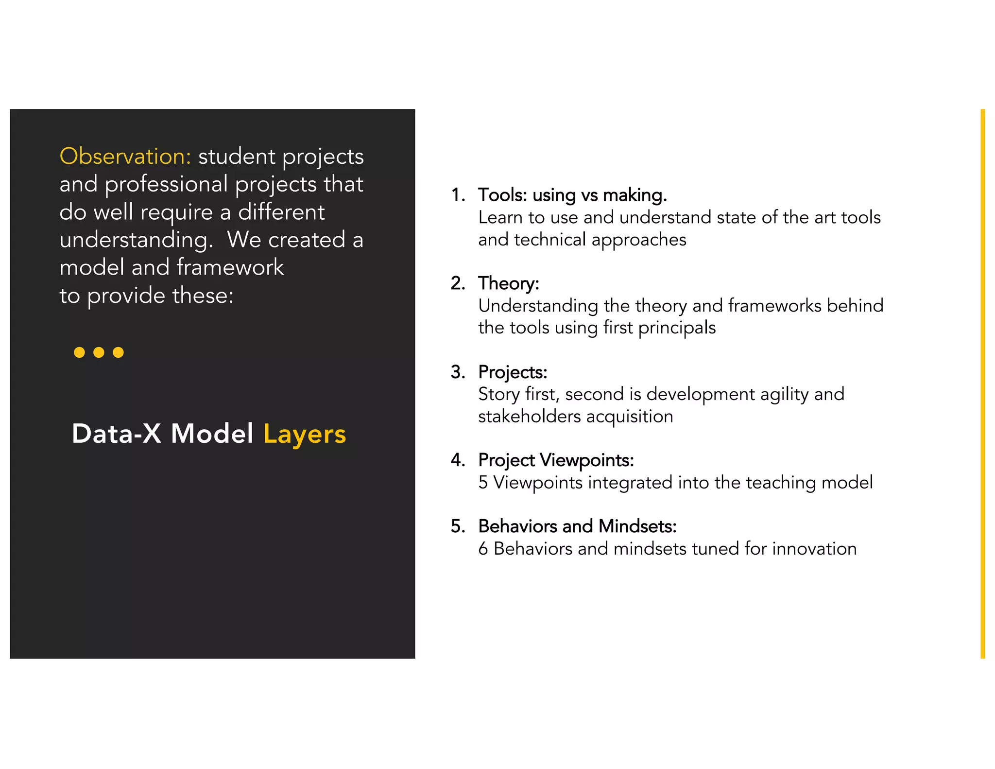 Our model has
adapted: Business
training is not the
only key element
Observation: student projects
and professional projects that
do well require a different
understanding. We created a
model and framework
to provide these:
Data-X Model Layers
1. Tools: using vs making.
Learn to use and understand state of the art tools
and technical approaches
2. Theory:
Understanding the theory and frameworks behind
the tools using first principals
3. Projects:
Story first, second is development agility and
stakeholders acquisition
4. Project Viewpoints:
5 Viewpoints integrated into the teaching model
5. Behaviors and Mindsets:
6 Behaviors and mindsets tuned for innovation
 