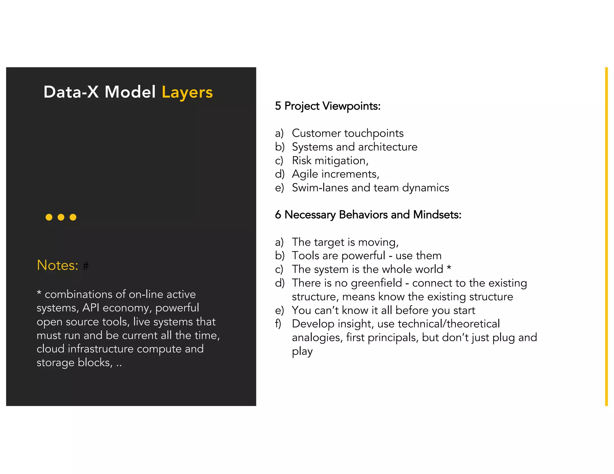 Our model has
adapted: Business
training is not the
only key element
Notes: #
* combinations of on-line active
systems, API economy, powerful
open source tools, live systems that
must run and be current all the time,
cloud infrastructure compute and
storage blocks, ..
Data-X Model Layers
5 Project Viewpoints:
a) Customer touchpoints
b) Systems and architecture
c) Risk mitigation,
d) Agile increments,
e) Swim-lanes and team dynamics
6 Necessary Behaviors and Mindsets:
a) The target is moving,
b) Tools are powerful - use them
c) The system is the whole world *
d) There is no greenfield - connect to the existing
structure, means know the existing structure
e) You can’t know it all before you start
f) Develop insight, use technical/theoretical
analogies, first principals, but don’t just plug and
play
 