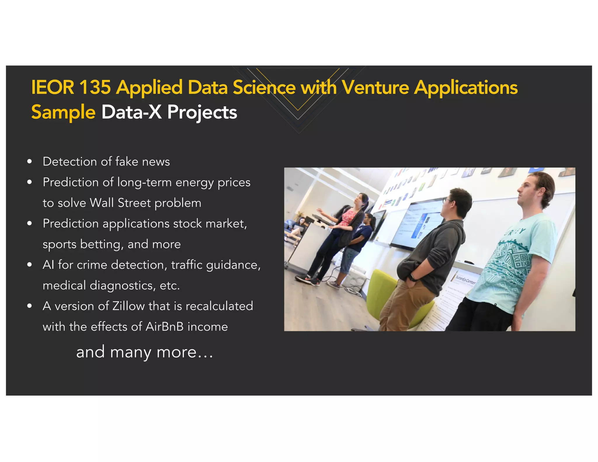 • Detection of fake news
• Prediction of long-term energy prices
to solve Wall Street problem
• Prediction applications stock market,
sports betting, and more
• AI for crime detection, traffic guidance,
medical diagnostics, etc.
• A version of Zillow that is recalculated
with the effects of AirBnB income
and many more…
IEOR 135 Applied Data Science with Venture Applications
Sample Data-X Projects
 
