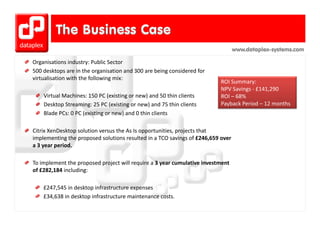 www.dataplex-systems.com

Organisations industry: Public Sector
Organisations industry: Public Sector
500 desktops are in the organisation and 300 are being considered for 
virtualisation with the following mix:
                                                                          ROI Summary:
                                                                          NPV S i
                                                                          NPV Savings ‐ £141 290
                                                                                        £141,290
    Virtual Machines: 150 PC (existing or new) and 50 thin clients        ROI – 68%
    Desktop Streaming: 25 PC (existing or new) and 75 thin clients        Payback Period – 12 months
    Blade PCs: 0 PC (existing or new) and 0 thin clients
    Blade PCs: 0 PC (existing or new) and 0 thin clients

Citrix XenDesktop solution versus the As Is opportunities, projects that 
implementing the proposed solutions resulted in a TCO savings of £246 659 over
implementing the proposed solutions resulted in a TCO savings of £246,659 over 
a 3 year period.

To implement the proposed project will require a 3 year cumulative investment 
To implement the proposed project will require a 3 year cumulative investment
of £282,184 including:

    £247,545 in desktop infrastructure expenses
         ,            p                  p
    £34,638 in desktop infrastructure maintenance costs.
 