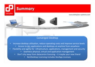 www.dataplex-systems.com




                               Converged Desktop 

•   Increase desktop utilisation, reduce operating costs and improve service levels
       • Access to ALL applications and desktops at anytime from anywhere
•   Flexibility and agility for  infrastructure, applications, management and security
    Flexibility and agility for infrastructure applications management and security
              • Seamless physical, virtual and application management
      • Don’t shy away from datacentre licensing – it maybe your new friend
                  • XXenDesktop Licensing includes XenApp Licenses
                              k      Li    i i l d X A Li
 