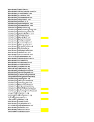 webmanager@ovenindia.com
webmanager@flanges-manufacturer.com
webmanager@fluidtechvalves.com
webmanager@jk-overseas.com
webmanager@minerva-motors.com
webmanager@modyplastics.com
webmanager@mechtex.co.in
webmanager@rajasenterprises.com
webmanager@sabarhealthcare.com
teamworkinc@tradepassport.org
webmanager@bellogemstonejewelry.com
webmanager@nidrasleepsystems.net
webmanager@pharmachemfood.com
webmanager@alokrubber.com
webmanager@bhandarifoils.com
webmanager@hitechpresses.com
webmanager@promotionalgift.co.in
webmanager@apexinternational.in
webmanager@hansadistributors.org
webmanager@fibretexindia.net
webmanager@goteyautomation.com
webmanager@nautical-mart.com
webmanager@microgroupindia.com
primextextiles@tradepassport.org
webmanager@skpharmamachine.com
webmanager@spheretech.in
webmanager@sunautoelektrik.com
webmanager@homoeolabs.com
webmanager@orangesorter.net
serionmedic@tradepassport.org
webmanager@thetwiningcreative.net
webmanager@ashhokaintlgears.com
webmanager@authentic-designers.com
orthopaedicimplants@tradepassport.org
webmanager@virajengineer.net
webmanager@akshayindustries.com
webmanager@damanpolymer.com
webmanager@flashpointcontrol.com
webmanager@poultryequipments.org
webmanager@organicchemicalindia.com
webmanager@rajkumaragromachines.com
luxurytents@tradepassport.org
arecaleafplates@tradepassport.org
cimbria@tradepassport.org
indiantea@tradepassport.org
webmanager@manasmicro.in
webmanager@nonasbestos.co.in
technoflexcables@tradepassport.org
webmanager@indianfiles.com
webmanager@vats-exports.com
metroimpex@tradepassport.org
 