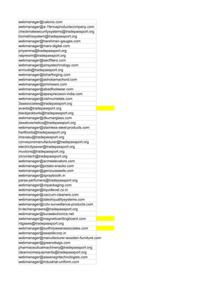 webmanager@calonix.com
webmanager@a-1fenceproductscompany.com
checkmatesecuritysystems@tradepassport.org
biometrixsystem@tradepassport.org
webmanager@harshman-gauges.com
webmanager@mars-digital.com
priyamina@tradepassport.org
raiprexim@tradepassport.org
webmanager@eecfilters.com
webmanager@airsystechnology.com
enroute@tradepassport.org
webmanager@loharforging.com
webmanager@ashokamachord.com
webmanager@pmmixers.com
webmanager@abadfootwear.com
webmanager@apexprecision-india.com
webmanager@vishnumetals.com
3aassociates@tradepassport.org
avaids@tradepassport.org
blackjacktools@tradepassport.org
webmanager@dkumarglass.com
daxalcosmetics@tradepassport.org
webmanager@stainless-steel-products.com
hartfoods@tradepassport.org
imsvasu@tradepassport.org
conveyorsmanufacturer@tradepassport.org
electricitysaver@tradepassport.org
muvtons@tradepassport.org
zircontech@tradepassport.org
webmanager@acmeelevators.com
webmanager@potato-snacks.com
webmanager@geniousseeds.com
webmanager@spraybooth.in
paras-perfumers@tradepassport.org
webmanager@virpackaging.com
webmanager@liquidlevel.co.in
webmanager@vaccum-cleaners.com
webmanager@dakshqualitysystems.com
webmanager@cctv-surveillance-products.com
hi-techengineers@tradepassport.org
webmanager@kuraelectronics.net
webmanager@magneticwritingboard.com
rdgases@tradepassport.org
webmanager@sudhirpawarassociates.com
webmanager@swastikcorp.in
webmanager@manufacturer-wooden-furniture.com
webmanager@greenobags.com
pharmaceuticalmachinery@tradepassport.org
cleanroomequipments@tradepassport.org
webmanager@aseanagritechnologies.com
webmanager@industrial-uniform.com
 
