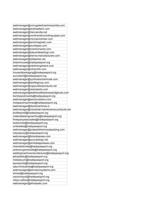 webmanager@corrugatedmachineryindia.com
webmanager@aceheattech.com
webmanager@hennaindia.net
webmanager@continental-smoking-pipes.com
webmanager@micropulveriser.com
webmanager@erichmagnetic.com
webmanager@eurotapes.com
webmanager@ovenfurnaces.com
webmanager@kasumabearings.com
webmanager@henna-manufacturers.com
webmanager@toileteries.net
brtechnocast@tradepassport.org
webmanager@rakdinengineers.com
webmanager@rohaninfo.com
houseofpackaging@tradepassport.org
sucrotech@tradepassport.org
webmanager@synthotexchemicals.com
webmanager@texfabgroup.com
webmanager@vijayrubberproducts.net
webmanager@resinplants.com
webmanager@leathersafetyshoesandgloves.com
bombaylubricants@tradepassport.org
webmanager@seniorrubbers.com
instapackmachines@tradepassport.org
webmanager@blockmachines.in
webmanager@industrial-maintenance-products.net
biolifeworld@tradepassport.org
materialtestingmachine@tradepassport.org
finespavyassociates@tradepassport.org
isotexindia@tradepassport.org
omtextiles@tradepassport.org
webmanager@prakashthermocolpacking.com
rotexepoxy@tradepassport.org
webmanager@bharatsarees.com
webmanager@suncastings.net
webmanager@shribalajipresses.com
chemstickindia@tradepassport.org
antimonypentoxide@tradepassport.org
weldingmachinemanufacturer@tradepassport.org
jatinplastic@tradepassport.org
midastouch@tradepassport.org
aprexports@tradepassport.org
saturnindustries@tradepassport.org
webmanager@servokonsystems.com
shrisai@tradepassport.org
ueiconveyor@tradepassport.org
vikas-rubber@tradepassport.org
webmanager@afroasiatic.com
 