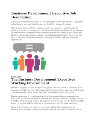 Business Development Executive Job
Description
A business development executive is a senior manager tasked with the job of helping his
or her business grow and therefore, they are high-level sales professionals.
Their priority is to assist their companies acquire new customers and sell additional
products or services to existing ones; this means the role is a crucial one for any business
with the ambition to expand or the necessity to diversify its clientele. It also means that
effective business development managers are in high demand in nearly every job sector
there is, including business-to-business, business-to-customer, and even non-profit
organisations.
image source
The Business Development Executives
Working Environment
In the vast majority of cases, business development executives work in traditional office
environments. They are expected to dress in professional business attire and work 9 am to
5 pm, occasionally putting in overtime hours to meet deadlines or sales quotas.
Because networking is critical in this position, business development managers must
often travel to conferences, business meetings, and industry events. So, company cars are
a standard bonus amongst business development executives, and business trips around the
country or even around the world are an occasional necessity for many businesses.
Business development executives occupy senior roles at their organisations, they
typically work according to their own initiative and have few superiors to answer to. In
 