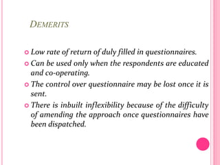 DEMERITS
 Low rate of return of duly filled in questionnaires.
 Can be used only when the respondents are educated
and co-operating.
 The control over questionnaire may be lost once it is
sent.
 There is inbuilt inflexibility because of the difficulty
of amending the approach once questionnaires have
been dispatched.
 