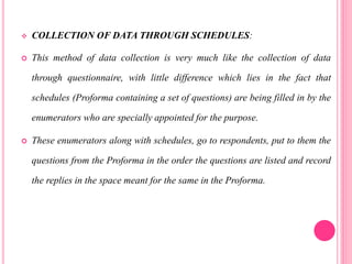  COLLECTION OF DATA THROUGH SCHEDULES:
 This method of data collection is very much like the collection of data
through questionnaire, with little difference which lies in the fact that
schedules (Proforma containing a set of questions) are being filled in by the
enumerators who are specially appointed for the purpose.
 These enumerators along with schedules, go to respondents, put to them the
questions from the Proforma in the order the questions are listed and record
the replies in the space meant for the same in the Proforma.
 
