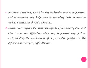  In certain situations, schedules may be handed over to respondents
and enumerators may help them in recording their answers to
various questions in the said schedules.
 Enumerators explain the aims and objects of the investigation and
also remove the difficulties which any respondent may feel in
understanding the implications of a particular question or the
definition or concept of difficult terms.
 