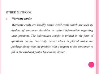 OTHER METHODS:
1. Warranty cards:
Warranty cards are usually postal sized cards which are used by
dealers of consumer durables to collect information regarding
their products. The information sought is printed in the form of
questions on the ‘warranty cards’ which is placed inside the
package along with the product with a request to the consumer to
fill in the card and post it back to the dealer.
 