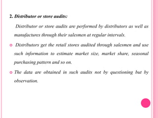 2. Distributor or store audits:
Distributor or store audits are performed by distributors as well as
manufactures through their salesmen at regular intervals.
 Distributors get the retail stores audited through salesmen and use
such information to estimate market size, market share, seasonal
purchasing pattern and so on.
 The data are obtained in such audits not by questioning but by
observation.
 