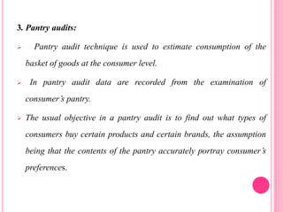3. Pantry audits:
 Pantry audit technique is used to estimate consumption of the
basket of goods at the consumer level.
 In pantry audit data are recorded from the examination of
consumer’s pantry.
 The usual objective in a pantry audit is to find out what types of
consumers buy certain products and certain brands, the assumption
being that the contents of the pantry accurately portray consumer’s
preferences.
 