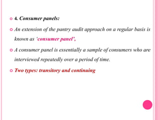  4. Consumer panels:
 An extension of the pantry audit approach on a regular basis is
known as ‘consumer panel’,
 A consumer panel is essentially a sample of consumers who are
interviewed repeatedly over a period of time.
 Two types: transitory and continuing
 