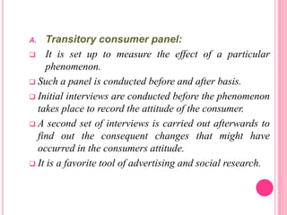 A. Transitory consumer panel:
 It is set up to measure the effect of a particular
phenomenon.
 Such a panel is conducted before and after basis.
 Initial interviews are conducted before the phenomenon
takes place to record the attitude of the consumer.
 A second set of interviews is carried out afterwards to
find out the consequent changes that might have
occurred in the consumers attitude.
 It is a favorite tool of advertising and social research.
 
