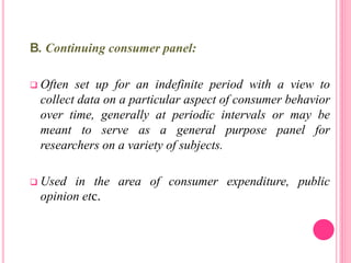 B. Continuing consumer panel:
 Often set up for an indefinite period with a view to
collect data on a particular aspect of consumer behavior
over time, generally at periodic intervals or may be
meant to serve as a general purpose panel for
researchers on a variety of subjects.
 Used in the area of consumer expenditure, public
opinion etc.
 