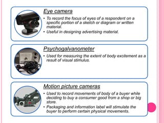 Eye camera
• To record the focus of eyes of a respondent on a
specific portion of a sketch or diagram or written
material.
• Useful in designing advertising material.
Psychogalvanometer
• Used for measuring the extent of body excitement as a
result of visual stimulus.
Motion picture cameras
• Used to record movements of body of a buyer while
deciding to buy a consumer good from a shop or big
store.
• Packaging and information label will stimulate the
buyer to perform certain physical movements.
 