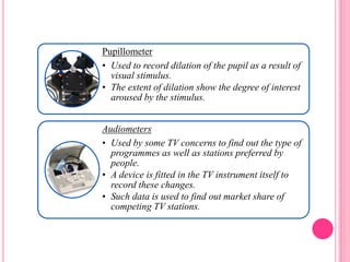 Pupillometer
• Used to record dilation of the pupil as a result of
visual stimulus.
• The extent of dilation show the degree of interest
aroused by the stimulus.
Audiometers
• Used by some TV concerns to find out the type of
programmes as well as stations preferred by
people.
• A device is fitted in the TV instrument itself to
record these changes.
• Such data is used to find out market share of
competing TV stations.
 