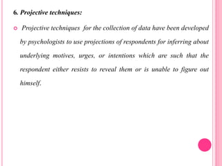 6. Projective techniques:
 Projective techniques for the collection of data have been developed
by psychologists to use projections of respondents for inferring about
underlying motives, urges, or intentions which are such that the
respondent either resists to reveal them or is unable to figure out
himself.
 