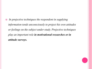  In projective techniques the respondent in supplying
information tends unconsciously to project his own attitudes
or feelings on the subject under study. Projective techniques
play an important role in motivational researches or in
attitude surveys.
 