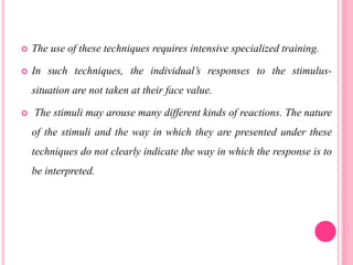 The use of these techniques requires intensive specialized training.
 In such techniques, the individual’s responses to the stimulus-
situation are not taken at their face value.
 The stimuli may arouse many different kinds of reactions. The nature
of the stimuli and the way in which they are presented under these
techniques do not clearly indicate the way in which the response is to
be interpreted.
 