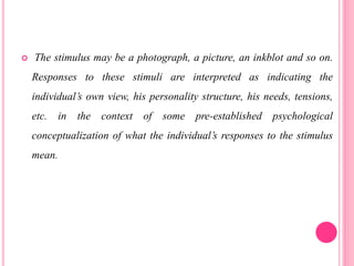  The stimulus may be a photograph, a picture, an inkblot and so on.
Responses to these stimuli are interpreted as indicating the
individual’s own view, his personality structure, his needs, tensions,
etc. in the context of some pre-established psychological
conceptualization of what the individual’s responses to the stimulus
mean.
 