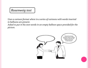 Rosenweig test
Uses a cartoon format where in a series of cartoons with words inserted
in balloons are present.
Asked to put in his own words in an empty balloon space provided for the
picture.
 