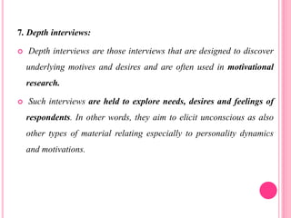 7. Depth interviews:
 Depth interviews are those interviews that are designed to discover
underlying motives and desires and are often used in motivational
research.
 Such interviews are held to explore needs, desires and feelings of
respondents. In other words, they aim to elicit unconscious as also
other types of material relating especially to personality dynamics
and motivations.
 