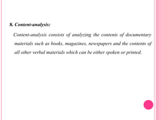 8. Content-analysis:
Content-analysis consists of analyzing the contents of documentary
materials such as books, magazines, newspapers and the contents of
all other verbal materials which can be either spoken or printed.
 