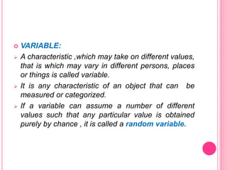  VARIABLE:
 A characteristic ,which may take on different values,
that is which may vary in different persons, places
or things is called variable.
 It is any characteristic of an object that can be
measured or categorized.
 If a variable can assume a number of different
values such that any particular value is obtained
purely by chance , it is called a random variable.
 