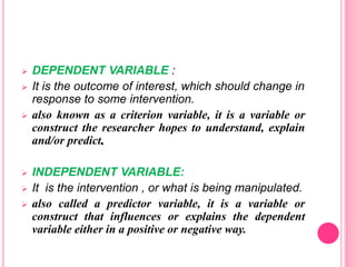  DEPENDENT VARIABLE :
 It is the outcome of interest, which should change in
response to some intervention.
 also known as a criterion variable, it is a variable or
construct the researcher hopes to understand, explain
and/or predict.
 INDEPENDENT VARIABLE:
 It is the intervention , or what is being manipulated.
 also called a predictor variable, it is a variable or
construct that influences or explains the dependent
variable either in a positive or negative way.
 