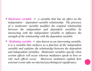 • Moderator variable = a variable that has an effect on the
independent – dependent variable relationship. The presence
of a moderator variable modifies the original relationship
between the independent and dependent variables by
interacting with the independent variable to influence the
strength of the relationship with the dependent variable.
• Mediating variable = also known as an intervening variable,
it is a variable that surfaces as a function of the independent
variable and explains the relationship between the dependent
and independent variables. Moderator variables specify when
certain effects will occur whereas mediators speak to how or
why such effects occur. Moreover, mediators explain how
external events take on internal psychological significance.
 