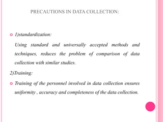 PRECAUTIONS IN DATA COLLECTION:
 1)standardization:
Using standard and universally accepted methods and
techniques, reduces the problem of comparison of data
collection with similar studies.
2)Training:
 Training of the personnel involved in data collection ensures
uniformity , accuracy and completeness of the data collection.
 