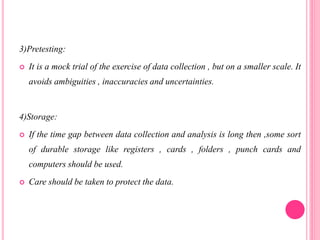 3)Pretesting:
 It is a mock trial of the exercise of data collection , but on a smaller scale. It
avoids ambiguities , inaccuracies and uncertainties.
4)Storage:
 If the time gap between data collection and analysis is long then ,some sort
of durable storage like registers , cards , folders , punch cards and
computers should be used.
 Care should be taken to protect the data.
 