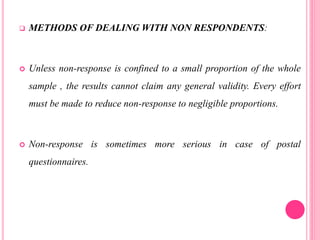  METHODS OF DEALING WITH NON RESPONDENTS:
 Unless non-response is confined to a small proportion of the whole
sample , the results cannot claim any general validity. Every effort
must be made to reduce non-response to negligible proportions.
 Non-response is sometimes more serious in case of postal
questionnaires.
 