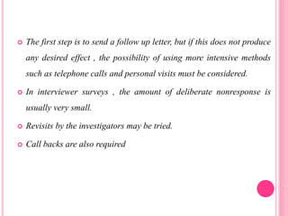  The first step is to send a follow up letter, but if this does not produce
any desired effect , the possibility of using more intensive methods
such as telephone calls and personal visits must be considered.
 In interviewer surveys , the amount of deliberate nonresponse is
usually very small.
 Revisits by the investigators may be tried.
 Call backs are also required
 