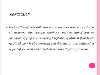 CONCLUSION
 Each method of data collection has its uses and none is superior in
all situations. For instance, telephone interview method may be
considered appropriate (assuming telephone population) if funds are
restricted, time is also restricted and the data is to be collected in
respect of few items with or without a certain degree of precision.
 