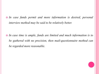  In case funds permit and more information is desired, personal
interview method may be said to be relatively better.
 In case time is ample, funds are limited and much information is to
be gathered with no precision, then mail-questionnaire method can
be regarded more reasonable.
 
