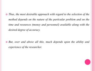  Thus, the most desirable approach with regard to the selection of the
method depends on the nature of the particular problem and on the
time and resources (money and personnel) available along with the
desired degree of accuracy.
 But, over and above all this, much depends upon the ability and
experience of the researcher.
 