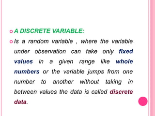  A DISCRETE VARIABLE:
 Is a random variable , where the variable
under observation can take only fixed
values in a given range like whole
numbers or the variable jumps from one
number to another without taking in
between values the data is called discrete
data.
 