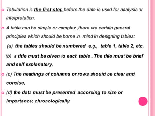  Tabulation is the first step before the data is used for analysis or
interpretation.
 A table can be simple or complex ,there are certain general
principles which should be borne in mind in designing tables:
(a) the tables should be numbered e.g., table 1, table 2, etc.
(b) a title must be given to each table . The title must be brief
and self explanatory.
 (c) The headings of columns or rows should be clear and
concise,
 (d) the data must be presented according to size or
importance; chronologically
 