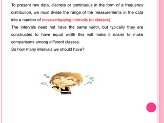 To present raw data, discrete or continuous in the form of a frequency
distribution, we must divide the range of the measurements in the data
into a number of non-overlapping intervals (or classes).
The intervals need not have the same width, but typically they are
constructed to have equal width this will make it easier to make
comparisons among different classes.
So how many intervals we should have?
 