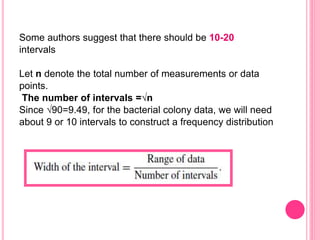 Some authors suggest that there should be 10-20
intervals
Let n denote the total number of measurements or data
points.
The number of intervals =√n
Since √90=9.49, for the bacterial colony data, we will need
about 9 or 10 intervals to construct a frequency distribution
 