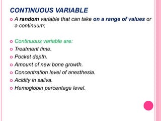 CONTINUOUS VARIABLE
 A random variable that can take on a range of values or
a continuum;
 Continuous variable are:
 Treatment time.
 Pocket depth.
 Amount of new bone growth.
 Concentration level of anesthesia.
 Acidity in saliva.
 Hemoglobin percentage level.
 