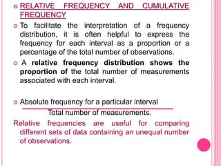  RELATIVE FREQUENCY AND CUMULATIVE
FREQUENCY
 To facilitate the interpretation of a frequency
distribution, it is often helpful to express the
frequency for each interval as a proportion or a
percentage of the total number of observations.
 A relative frequency distribution shows the
proportion of the total number of measurements
associated with each interval.
 Absolute frequency for a particular interval
Total number of measurements.
Relative frequencies are useful for comparing
different sets of data containing an unequal number
of observations.
 