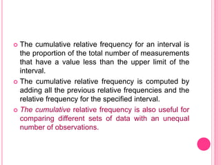  The cumulative relative frequency for an interval is
the proportion of the total number of measurements
that have a value less than the upper limit of the
interval.
 The cumulative relative frequency is computed by
adding all the previous relative frequencies and the
relative frequency for the specified interval.
 The cumulative relative frequency is also useful for
comparing different sets of data with an unequal
number of observations.
 