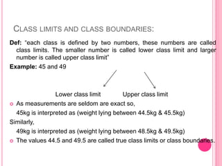 CLASS LIMITS AND CLASS BOUNDARIES:
Def: “each class is defined by two numbers, these numbers are called
class limits. The smaller number is called lower class limit and larger
number is called upper class limit”
Example: 45 and 49
Lower class limit Upper class limit
 As measurements are seldom are exact so,
45kg is interpreted as (weight lying between 44.5kg & 45.5kg)
Similarly,
49kg is interpreted as (weight lying between 48.5kg & 49.5kg)
 The values 44.5 and 49.5 are called true class limits or class boundaries.
 