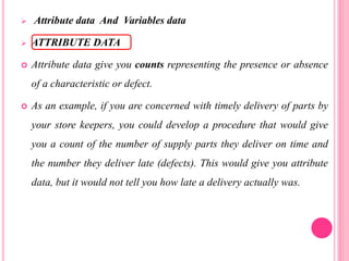  Attribute data And Variables data
 ATTRIBUTE DATA
 Attribute data give you counts representing the presence or absence
of a characteristic or defect.
 As an example, if you are concerned with timely delivery of parts by
your store keepers, you could develop a procedure that would give
you a count of the number of supply parts they deliver on time and
the number they deliver late (defects). This would give you attribute
data, but it would not tell you how late a delivery actually was.
 