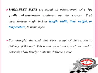  VARIABLES DATA are based on measurement of a key
quality characteristic produced by the process. Such
measurements might include length, width, time, weight, or
temperature, to name a few.
 For example: the total time from receipt of the request to
delivery of the part. This measurement, time, could be used to
determine how timely or late the deliveries were.
 