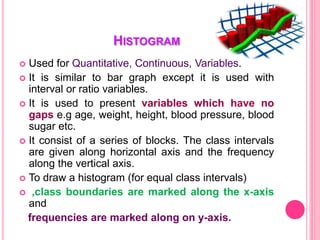 HISTOGRAM
 Used for Quantitative, Continuous, Variables.
 It is similar to bar graph except it is used with
interval or ratio variables.
 It is used to present variables which have no
gaps e.g age, weight, height, blood pressure, blood
sugar etc.
 It consist of a series of blocks. The class intervals
are given along horizontal axis and the frequency
along the vertical axis.
 To draw a histogram (for equal class intervals)
 ,class boundaries are marked along the x-axis
and
frequencies are marked along on y-axis.
 