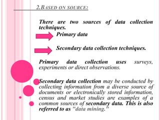 2.BASED ON SOURCE:
There are two sources of data collection
techniques.
Primary data
Secondary data collection techniques.
Primary data collection uses surveys,
experiments or direct observations.
Secondary data collection may be conducted by
collecting information from a diverse source of
documents or electronically stored information,
census and market studies are examples of a
common sources of secondary data. This is also
referred to as "data mining."
 